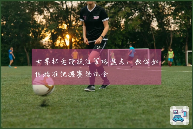 世界杯竞猜投注策略盘点，教你如何精准把握赛场机会